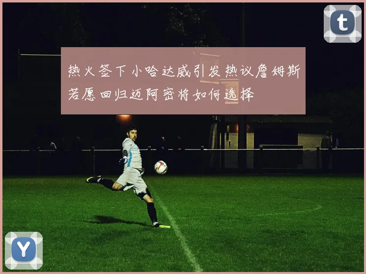 热火签下小哈达威引发热议詹姆斯若愿回归迈阿密将如何选择