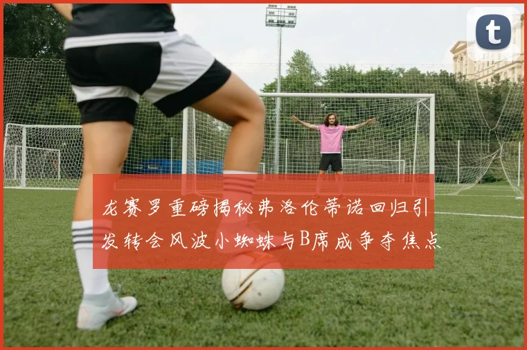 龙赛罗重磅揭秘弗洛伦蒂诺回归引发转会风波小蜘蛛与B席成争夺焦点