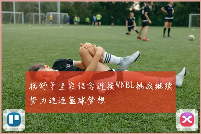 杨舒予坚定信念迎接WNBL挑战继续努力追逐篮球梦想
