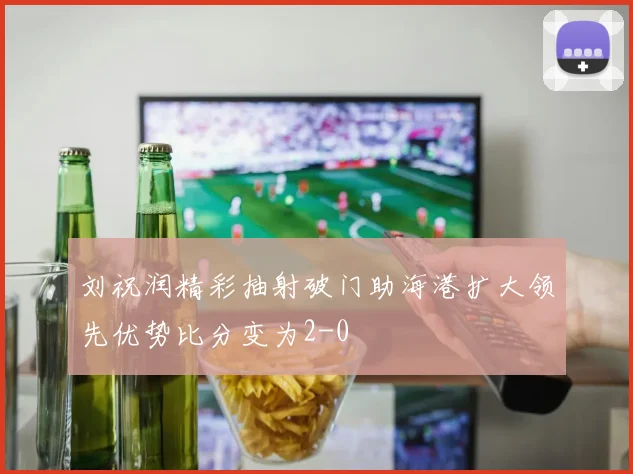 刘祝润精彩抽射破门助海港扩大领先优势比分变为2-0