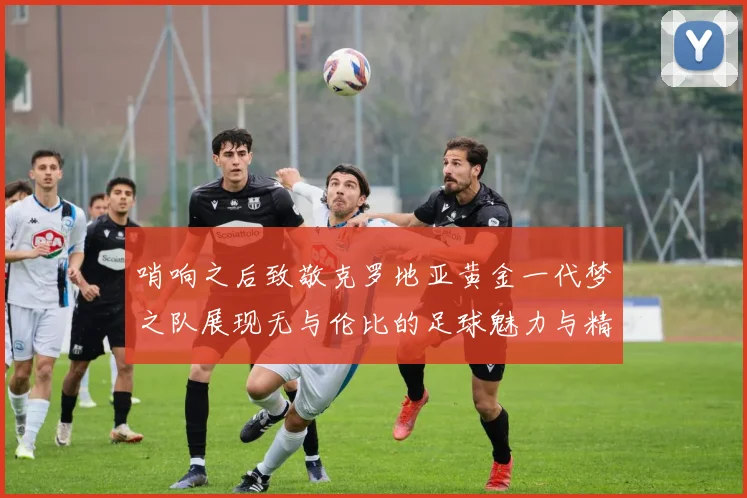 哨响之后致敬克罗地亚黄金一代梦之队展现无与伦比的足球魅力与精神