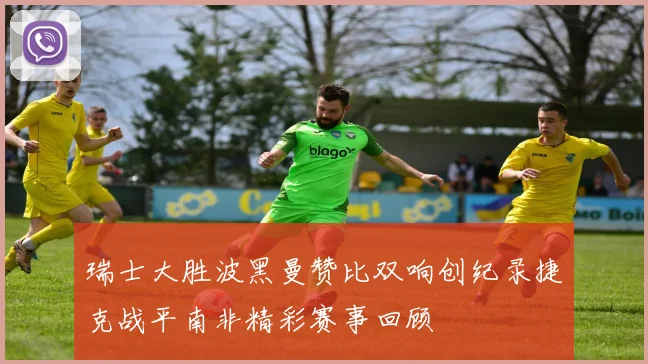 瑞士大胜波黑曼赞比双响创纪录捷克战平南非精彩赛事回顾
