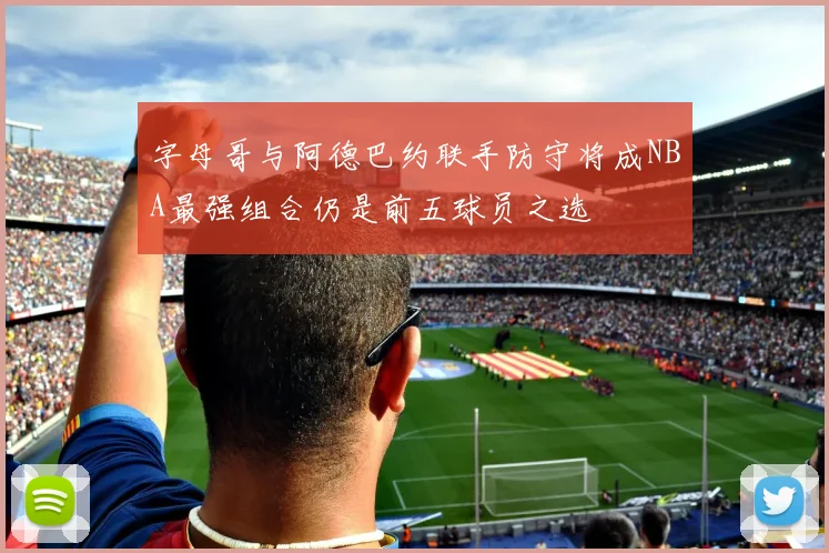 字母哥与阿德巴约联手防守将成NBA最强组合仍是前五球员之选