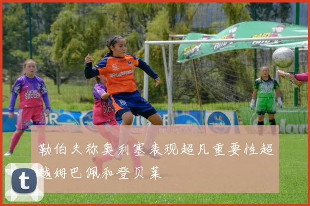 勒伯夫称奥利塞表现超凡重要性超越姆巴佩和登贝莱
