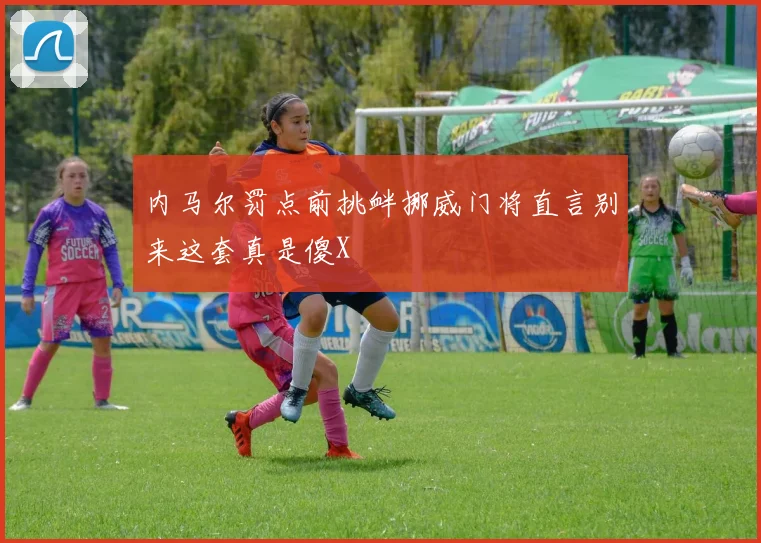 内马尔罚点前挑衅挪威门将直言别来这套真是傻X