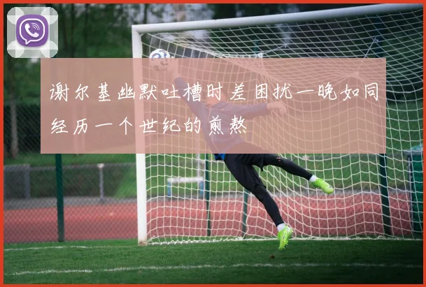 谢尔基幽默吐槽时差困扰一晚如同经历一个世纪的煎熬