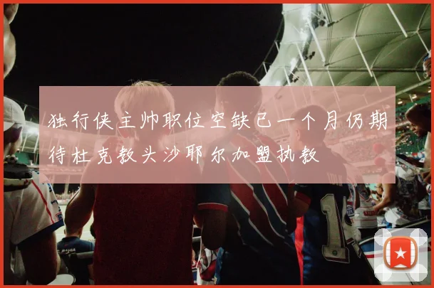 独行侠主帅职位空缺已一个月仍期待杜克教头沙耶尔加盟执教